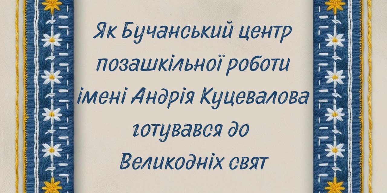 Як Бучанський центр позашкільної роботи імені Андрія Куцевалова готувався до Великодніх свят